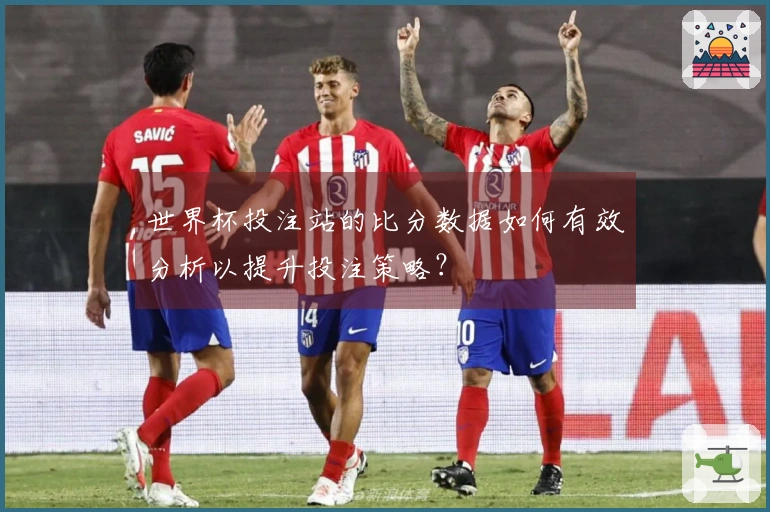 世界杯投注站的比分数据如何有效分析以提升投注策略？